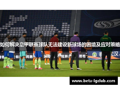 如何解决意甲联赛球队无法建设新球场的困境及应对策略 如何解决意甲联赛球队无法建设新球场的困境及应对策略