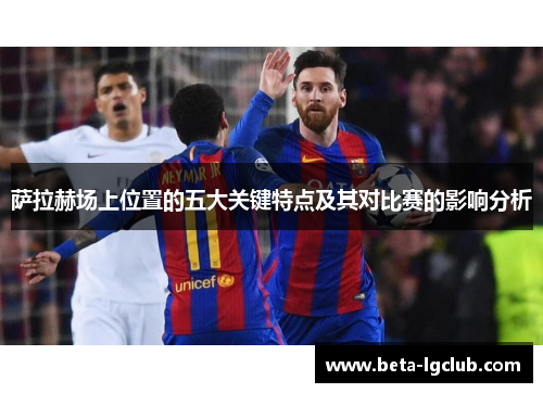 萨拉赫场上位置的五大关键特点及其对比赛的影响分析