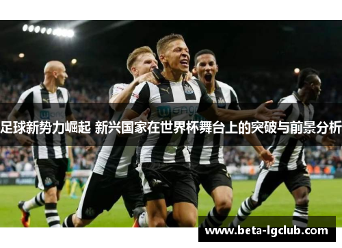 足球新势力崛起 新兴国家在世界杯舞台上的突破与前景分析