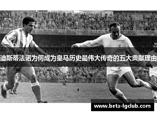 迪斯蒂法诺为何成为皇马历史最伟大传奇的五大贡献理由