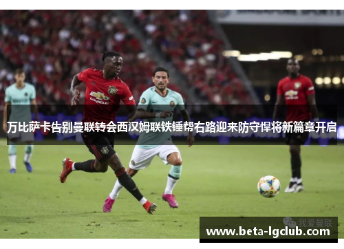 万比萨卡告别曼联转会西汉姆联铁锤帮右路迎来防守悍将新篇章开启