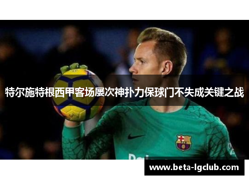 特尔施特根西甲客场屡次神扑力保球门不失成关键之战 特尔施特根西甲客场屡次神扑力保球门不失成关键之战