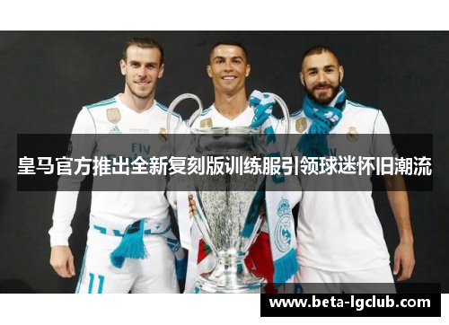 皇马官方推出全新复刻版训练服引领球迷怀旧潮流 皇马官方推出全新复刻版训练服引领球迷怀旧潮流