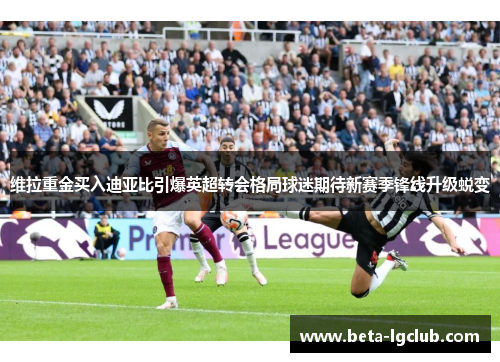 维拉重金买入迪亚比引爆英超转会格局球迷期待新赛季锋线升级蜕变