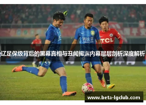 辽足保级背后的黑幕真相与丑闻揭露内幕层层剖析深度解析